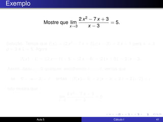 Exemplo
Mostre que lim
x→3
2 x2 − 7 x + 3
x − 3
= 5.
Solução. Temos que f(x) = (2 x2 − 7 x + 3)/(x − 3) = 2 x − 1 para x = 3,
p = 3 e L = 5. Agora
|f(x) − L| = |(2 x − 1) − 5| = |2 x − 6| = |2 (x − 3)| = 2 |x − 3|.
Assim, dado > 0 qualquer, escolhendo δ = /2, vemos que
se 0 < |x − 3| < δ então |f(x) − 5| = 2 |x − 3| < 2 δ = 2 ( /2) = .
Isto mostra que
lim
x→3
2 x2 − 7 x + 3
x − 3
= 5.
Aula 5 Cálculo I 41
 