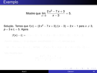 Exemplo
Mostre que lim
x→3
2 x2 − 7 x + 3
x − 3
= 5.
Solução. Temos que f(x) = (2 x2 − 7 x + 3)/(x − 3) = 2 x − 1 para x = 3,
p = 3 e L = 5. Agora
|f(x) − L| = |(2 x − 1) − 5| = |2 x − 6| = |2 (x − 3)| = 2 |x − 3|.
Assim, dado > 0 qualquer, escolhendo δ = /2, vemos que
se 0 < |x − 3| < δ então |f(x) − 5| = 2 |x − 3| < 2 δ = 2 ( /2) = .
Isto mostra que
lim
x→3
2 x2 − 7 x + 3
x − 3
= 5.
Aula 5 Cálculo I 44
 