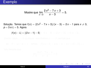 Exemplo
Mostre que lim
x→3
2 x2 − 7 x + 3
x − 3
= 5.
Solução. Temos que f(x) = (2 x2 − 7 x + 3)/(x − 3) = 2 x − 1 para x = 3,
p = 3 e L = 5. Agora
|f(x) − L| = |(2 x − 1) − 5| = |2 x − 6| = |2 (x − 3)| = 2 |x − 3|.
Assim, dado > 0 qualquer, escolhendo δ = /2, vemos que
se 0 < |x − 3| < δ então |f(x) − 5| = 2 |x − 3| < 2 δ = 2 ( /2) = .
Isto mostra que
lim
x→3
2 x2 − 7 x + 3
x − 3
= 5.
Aula 5 Cálculo I 45
 