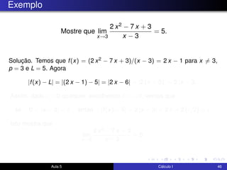 Exemplo
Mostre que lim
x→3
2 x2 − 7 x + 3
x − 3
= 5.
Solução. Temos que f(x) = (2 x2 − 7 x + 3)/(x − 3) = 2 x − 1 para x = 3,
p = 3 e L = 5. Agora
|f(x) − L| = |(2 x − 1) − 5| = |2 x − 6| = |2 (x − 3)| = 2 |x − 3|.
Assim, dado > 0 qualquer, escolhendo δ = /2, vemos que
se 0 < |x − 3| < δ então |f(x) − 5| = 2 |x − 3| < 2 δ = 2 ( /2) = .
Isto mostra que
lim
x→3
2 x2 − 7 x + 3
x − 3
= 5.
Aula 5 Cálculo I 46
 