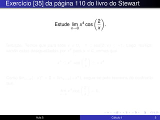 Exercício [35] da página 110 do livro do Stewart
Estude lim
x→0
x4
cos
2
x
.
Solução. Temos que para todo x = 0, −1 ≤ cos(2/x) ≤ +1. Logo, multipli-
cando estas desigualdades por x4 para x = 0, vemos que
−x4
≤ x4
cos
2
x
≤ +x4
.
Como limx→0(−x)4 = 0 = limx→0(+x4), segue-se pelo teorema do confronto
que
lim
x→0
x4
cos
2
x
= 0.
Aula 5 Cálculo I 5
 