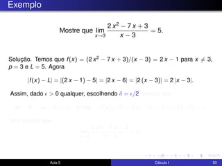 Exemplo
Mostre que lim
x→3
2 x2 − 7 x + 3
x − 3
= 5.
Solução. Temos que f(x) = (2 x2 − 7 x + 3)/(x − 3) = 2 x − 1 para x = 3,
p = 3 e L = 5. Agora
|f(x) − L| = |(2 x − 1) − 5| = |2 x − 6| = |2 (x − 3)| = 2 |x − 3|.
Assim, dado > 0 qualquer, escolhendo δ = /2, vemos que
se 0 < |x − 3| < δ então |f(x) − 5| = 2 |x − 3| < 2 δ = 2 ( /2) = .
Isto mostra que
lim
x→3
2 x2 − 7 x + 3
x − 3
= 5.
Aula 5 Cálculo I 50
 