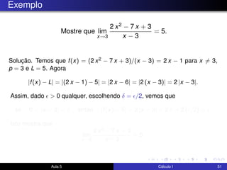 Exemplo
Mostre que lim
x→3
2 x2 − 7 x + 3
x − 3
= 5.
Solução. Temos que f(x) = (2 x2 − 7 x + 3)/(x − 3) = 2 x − 1 para x = 3,
p = 3 e L = 5. Agora
|f(x) − L| = |(2 x − 1) − 5| = |2 x − 6| = |2 (x − 3)| = 2 |x − 3|.
Assim, dado > 0 qualquer, escolhendo δ = /2, vemos que
se 0 < |x − 3| < δ então |f(x) − 5| = 2 |x − 3| < 2 δ = 2 ( /2) = .
Isto mostra que
lim
x→3
2 x2 − 7 x + 3
x − 3
= 5.
Aula 5 Cálculo I 51
 