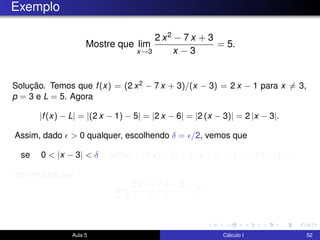 Exemplo
Mostre que lim
x→3
2 x2 − 7 x + 3
x − 3
= 5.
Solução. Temos que f(x) = (2 x2 − 7 x + 3)/(x − 3) = 2 x − 1 para x = 3,
p = 3 e L = 5. Agora
|f(x) − L| = |(2 x − 1) − 5| = |2 x − 6| = |2 (x − 3)| = 2 |x − 3|.
Assim, dado > 0 qualquer, escolhendo δ = /2, vemos que
se 0 < |x − 3| < δ então |f(x) − 5| = 2 |x − 3| < 2 δ = 2 ( /2) = .
Isto mostra que
lim
x→3
2 x2 − 7 x + 3
x − 3
= 5.
Aula 5 Cálculo I 52
 