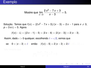 Exemplo
Mostre que lim
x→3
2 x2 − 7 x + 3
x − 3
= 5.
Solução. Temos que f(x) = (2 x2 − 7 x + 3)/(x − 3) = 2 x − 1 para x = 3,
p = 3 e L = 5. Agora
|f(x) − L| = |(2 x − 1) − 5| = |2 x − 6| = |2 (x − 3)| = 2 |x − 3|.
Assim, dado > 0 qualquer, escolhendo δ = /2, vemos que
se 0 < |x − 3| < δ então |f(x) − 5| = 2 |x − 3| < 2 δ = 2 ( /2) = .
Isto mostra que
lim
x→3
2 x2 − 7 x + 3
x − 3
= 5.
Aula 5 Cálculo I 54
 