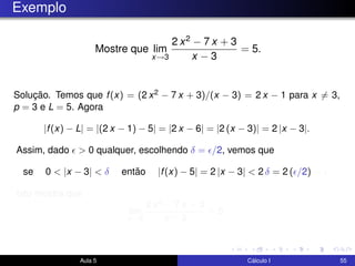 Exemplo
Mostre que lim
x→3
2 x2 − 7 x + 3
x − 3
= 5.
Solução. Temos que f(x) = (2 x2 − 7 x + 3)/(x − 3) = 2 x − 1 para x = 3,
p = 3 e L = 5. Agora
|f(x) − L| = |(2 x − 1) − 5| = |2 x − 6| = |2 (x − 3)| = 2 |x − 3|.
Assim, dado > 0 qualquer, escolhendo δ = /2, vemos que
se 0 < |x − 3| < δ então |f(x) − 5| = 2 |x − 3| < 2 δ = 2 ( /2) = .
Isto mostra que
lim
x→3
2 x2 − 7 x + 3
x − 3
= 5.
Aula 5 Cálculo I 55
 