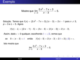 Exemplo
Mostre que lim
x→3
2 x2 − 7 x + 3
x − 3
= 5.
Solução. Temos que f(x) = (2 x2 − 7 x + 3)/(x − 3) = 2 x − 1 para x = 3,
p = 3 e L = 5. Agora
|f(x) − L| = |(2 x − 1) − 5| = |2 x − 6| = |2 (x − 3)| = 2 |x − 3|.
Assim, dado > 0 qualquer, escolhendo δ = /2, vemos que
se 0 < |x − 3| < δ então |f(x) − 5| = 2 |x − 3| < 2 δ = 2 ( /2) = .
Isto mostra que
lim
x→3
2 x2 − 7 x + 3
x − 3
= 5.
Aula 5 Cálculo I 57
 