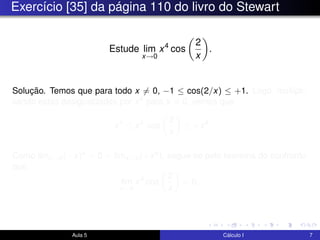 Exercício [35] da página 110 do livro do Stewart
Estude lim
x→0
x4
cos
2
x
.
Solução. Temos que para todo x = 0, −1 ≤ cos(2/x) ≤ +1. Logo, multipli-
cando estas desigualdades por x4 para x = 0, vemos que
−x4
≤ x4
cos
2
x
≤ +x4
.
Como limx→0(−x)4 = 0 = limx→0(+x4), segue-se pelo teorema do confronto
que
lim
x→0
x4
cos
2
x
= 0.
Aula 5 Cálculo I 7
 