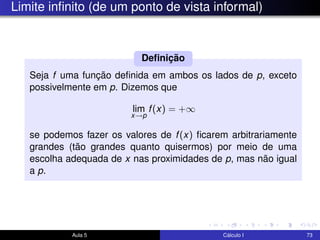Limite inﬁnito (de um ponto de vista informal)
Seja f uma função deﬁnida em ambos os lados de p, exceto
possivelmente em p. Dizemos que
lim
x→p
f(x) = +∞
se podemos fazer os valores de f(x) ﬁcarem arbitrariamente
grandes (tão grandes quanto quisermos) por meio de uma
escolha adequada de x nas proximidades de p, mas não igual
a p.
Deﬁnição
Aula 5 Cálculo I 73
 