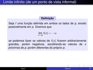 Limite inﬁnito (de um ponto de vista informal)
Seja f uma função deﬁnida em ambos os lados de p, exceto
possivelmente em p. Dizemos que
lim
x→p
f(x) = −∞
se podemos fazer os valores de f(x) ﬁcarem arbitrariamente
grandes, porém negativos, escolhendo-se valores de x
próximos de p, porém diferentes do próprio p.
Deﬁnição
Aula 5 Cálculo I 75
 
