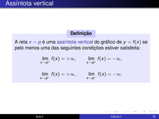 Assíntota vertical
A reta x = p é uma assíntota vertical do gráﬁco de y = f(x) se
pelo menos uma das seguintes condições estiver satisfeita:
lim
x→p+
f(x) = +∞, lim
x→p+
f(x) = −∞,
lim
x→p−
f(x) = +∞, lim
x→p−
f(x) = −∞.
Deﬁnição
Aula 5 Cálculo I 78
 