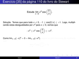 Exercício [35] da página 110 do livro do Stewart
Estude lim
x→0
x4
cos
2
x
.
Solução. Temos que para todo x = 0, −1 ≤ cos(2/x) ≤ +1. Logo, multipli-
cando estas desigualdades por x4 para x = 0, vemos que
−x4
≤ x4
cos
2
x
≤ +x4
.
Como limx→0(−x)4 = 0 = limx→0(+x4), segue-se pelo teorema do confronto
que
lim
x→0
x4
cos
2
x
= 0.
Aula 5 Cálculo I 9
 
