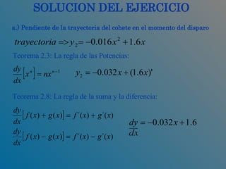 SOLUCION DEL EJERCICIO a.) Pendiente de la trayectoria del cohete en el momento del disparo Teorema 2.8: La regla de la suma y la diferencia: Teorema 2.3: La regla de las Potencias: 