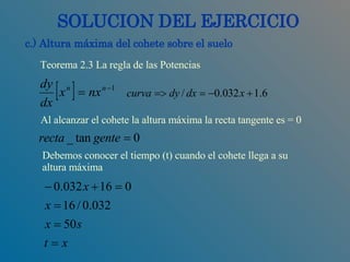SOLUCION DEL EJERCICIO c.) Altura máxima del cohete sobre el suelo Al alcanzar el cohete la altura máxima la recta tangente es = 0 Teorema 2.3 La regla de las Potencias Debemos conocer el tiempo (t) cuando el cohete llega a su  altura máxima 