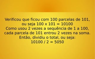 Verificou que ficou com 100 parcelas de 101,
ou seja 100 x 101 = 10100
Como usou 2 vezes a sequência de 1 a 100,
cada parcela de 101 entrou 2 vezes na soma.
Então, dividiu o total, ou seja:
10100 / 2 = 5050

 
