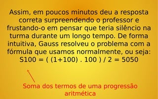Assim, em poucos minutos deu a resposta
correta surpreendendo o professor e
frustando-o em pensar que teria silêncio na
turma durante um longo tempo. De forma
intuitiva, Gauss resolveu o problema com a
fórmula que usamos normalmente, ou seja:
S100 = ( (1+100) . 100 ) / 2 = 5050

Soma dos termos de uma progressão
aritmética

 