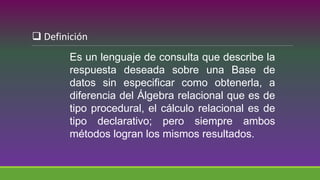Es un lenguaje de consulta que describe la
respuesta deseada sobre una Base de
datos sin especificar como obtenerla, a
diferencia del Álgebra relacional que es de
tipo procedural, el cálculo relacional es de
tipo declarativo; pero siempre ambos
métodos logran los mismos resultados.
 Definición
 