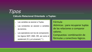 Tipos
Cálculo Relacional Orientado a Tuplas:
 Las variables se asocian a Tuplas.
 Las constantes se asocian a variables
de dominio.
 Los operadores son los de comparación,
los lógicos NOT, AND, OR, así como el
existencial ( $ ) y el universal ( " ).
Fórmula
Atómicas : para recuperar tuplas
de las relaciones o comparar
valores.
Compuestas: combinación de
fórmulas y conectivos lógicos.
 