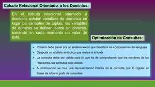Cálculo Relacional Orientado a los Dominios:
En el cálculo relacional orientado a
dominios existen variables de dominios en
lugar de variables de tuplas, las variables
de dominio se definen sobre un dominio,
tomando en cada momento un valor de
éste. Optimización de Consultas:
 Primero debe pasar por un análisis léxico que identifica los componentes del lenguaje
 Después un análisis sintáctico que revisa la sintaxis
 La consulta debe ser válida para lo que ha de comprobarse que los nombres de las
relaciones, los atributos son válidos.
 A continuación se crea una representación interna de la consulta, por lo regular en
forma de árbol o grafo de consultas.
 