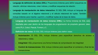 Lenguaje de definición de datos (DDL): Proporciona órdenes para definir esquemas de
relación, eliminar relaciones, crear índices y modificar esquemas de relación.
 Lenguaje de manipulación de datos interactivo: El SQL DML incluye un lenguaje de
consultas basado en el álgebra relacional y el cálculo relacional de tuplas. También
incluye órdenes para insertar, suprimir y modificar tuplas de la base de datos.
 Lenguaje de manipulación de datos inmerso (DML): La forma inmersa de SQL esta
diseñada para usar dentro de los lenguajes de programación de propósito general, tales
como PL/I, Cobol, Pascal, Fortran y C.
 Definición de vistas: El SQL DDL incluye órdenes para definir vistas.
 Autorización: El SQL DDL incluye órdenes para especificar derechos de acceso a
relaciones y vistas.
 Integridad: SQL proporciona una forma limitada de comprobación de integridad
 Control de transacciones: SQL incluye órdenes para especificar el comienzo y final de las
transacciones.
 