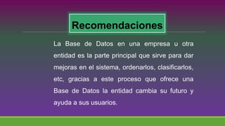 Recomendaciones
La Base de Datos en una empresa u otra
entidad es la parte principal que sirve para dar
mejoras en el sistema, ordenarlos, clasificarlos,
etc, gracias a este proceso que ofrece una
Base de Datos la entidad cambia su futuro y
ayuda a sus usuarios.
 