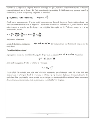 10
uniforme a lo largo de su longitud. Mirando a lo largo del eje z, veríamos un flujo radial como se muestra
esquemáticamente en la figura. En flujo estacionario, la cantidad de fluido que atraviesa una superficie
cilíndrica de radio r, cualquiera y longitud b es constante.
ó
Donde m es una constante. Si m es positivo tenemos una línea de fuentes o fuente bidimensional y un
sumidero bidimensional si m es negativo. Obviamente las líneas de corriente de la fuente apuntan hacia
afuera como se muestra en la figura, y la velocidad tangencial vϴ=0. Podemos obtener φ y ψ en
coordenadas polares.
Integrando, obtenemos
Línea de fuentes o sumideros: las cuales tienen una forma más simple que las
cartesianas.
Torbellino bidimensional
Supongamos ahora que invertimos los papeles de φ y ψ en la ecuación tendremos
Derivando cualquiera de ellas se obtiene la velocidad
Es un flujo circulatorio puro con una velocidad tangencial que disminuye como 1/r. Esta tiene una
singularidad en el origen, donde la velocidad es infinita y φ y ψ no están definidas. De nuevo el núcleo del
torbellino debe estar oculto en el interior de un cuerpo. La intensidad del torbellino K tiene las mismas
dimensiones que la intensidad m de la fuente, esto es, velocidad por longitud.
 