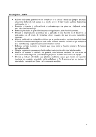 Estrategias de Unidad:

    •   Realizar actividades que motiven los contenidos de la unidad a través de ejemplos prácticos,
        situaciones de la vida real, usando en lo posible apoyos de tipo visual ( acetatos, diapositivas,
        multimedia, etc. )
    •   Propiciar y fomentar la elaboración de organizadores previos, glosarios y fichas de trabajo
        para reforzar el aprendizaje.
    •   Enfatizar por medio de gráficas la interpretación geométrica de la función derivada
    •   Utilizar la interpretación geométrica de la derivada de una función en el desarrollo de
        actividades con el objeto de formalizar dicho concepto sin usar procesos matemáticos
        rigurosos.
    •   Plantear problemáticas de la vida cotidiana que se puedan resolver mediante la definición de
        la función derivada con el objeto de crear en los alumnos actitudes valorativas que motiven en
        él la importancia y aceptación de los conocimientos nuevos.
    •   Enfatizar en todo momento la relación que existe entre la función original y la función
        derivada obtenida
    •   Manejar mapas conceptuales para facilitar el aprendizaje sistemático de la información
    •   Motivar al alumno a construir sus propios conocimientos mediante la realización de
        actividades de investigación y desarrollo de proyectos, en forma individual o en equipo.
    •   Diseñar y realizar actividades que planteen problemas reales que puedan ser resueltos
        mediante los conceptos aprendidos en la unidad con el fin de promover en los alumnos el
        ejercicio del razonamiento lógico y el pensamiento analítico.




                                                                                                            9
 