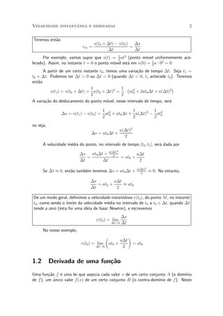 ^
Velocidade instantanea e derivadas                                                      2


Teremos ent~o
           a
                                   s(t0 + ¢t) ¡ s(t0 )   ¢s
                            vm =                       =
                                          ¢t             ¢t
      Por exemplo, vamos supor que s(t) = 1 at2 (ponto m¶vel uniformemente ace-
                                             2
                                                            o
lerado). Assim, no instante t = 0 o ponto m¶vel est¶ em s(0) = 1 a ¢ 02 = 0.
                                           o       a           2

      A partir de um certo instante t0 , temos uma varia»~o de tempo ¢t. Seja t1 =
                                                        ca
t0 + ¢t. Podemos ter ¢t > 0 ou ¢t < 0 (quando ¢t < 0, t1 antecede t0 ). Teremos
ent~o
   a
                               1                1 ¡                       ¢
          s(t1 ) = s(t0 + ¢t) = a(t0 + ¢t)2 = ¢ at2 + 2at0 ¢t + a(¢t)2
                                                     0
                               2                2
A varia»~o do deslocamento do ponto m¶vel, nesse intervalo de tempo, ser¶
       ca                                o                              a

                                      1              1        1
                ¢s = s(t1 ) ¡ s(t0 ) = at2 + at0 ¢t + a(¢t)2 ¡ at2
                                         0
                                      2              2        2 0
ou seja,
                                                   a(¢t)2
                                ¢s = at0 ¢t +
                                                     2
      A velocidade m¶dia do ponto, no intervalo de tempo [t0 ; t1 ], ser¶ dada por
                    e                                                   a
                                               2
                          ¢s   at0 ¢t + a(¢t)
                                          2           a¢t
                             =                = at0 +
                          ¢t         ¢t                2
                                                            a(¢t)2
      Se ¢t ¼ 0, ent~o tamb¶m teremos ¢s = at0 ¢t +
                    a      e                                  2
                                                                     ¼ 0. No entanto,

                                ¢s         a¢t
                                   = at0 +     ¼ at0
                                ¢t          2

De um modo geral, de¯nimos a velocidade instant^nea v(t0 ), do ponto M , no instante
                                                 a
t0 , como sendo o limite da velocidade m¶dia no intervalo de t0 a t0 + ¢t, quando ¢t
                                         e
tende a zero (esta foi uma id¶ia de Isaac Newton), e escrevemos
                              e
                                                 ¢s
                                    v(t0 ) = lim
                                            ¢t!0 ¢t

      No nosso exemplo,
                                         µ        ¶
                                              a¢t
                           v(t0 ) = lim at0 +       = at0
                                    ¢t!0       2


1.2        Derivada de uma fun»~o
                              ca
Uma fun»~o f ¶ uma lei que associa cada valor x de um certo conjunto A (o dom¶
         ca    e                                                             ³nio
de f ), um ¶nico valor f (x) de um certo conjunto B (o contra-dom¶ de f ). Neste
            u                                                    ³nio
 