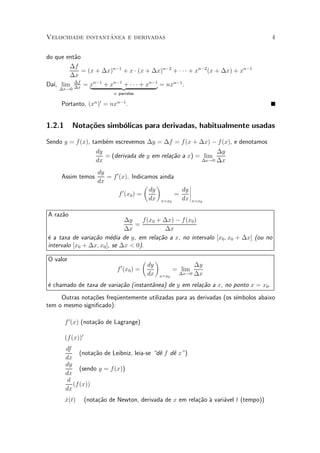 ^
Velocidade instantanea e derivadas                                                      4


do que ent~o
          a
        ¢f
             = (x + ¢x)n¡1 + x ¢ (x + ¢x)n¡2 + ¢ ¢ ¢ + xn¡2 (x + ¢x) + xn¡1
        ¢x
Da¶ lim ¢f = xn¡1 + xn¡1{z ¢ ¢ ¢ + xn¡1 = nxn¡1 .
   ³,     ¢x    |          +           }
    ¢x!0
                             n parcelas

     Portanto, (xn )0 = nxn¡1 .


1.2.1      Nota»~es simb¶licas para derivadas, habitualmente usadas
               co       o

Sendo y = f (x), tamb¶m escrevemos ¢y = ¢f = f (x + ¢x) ¡ f (x), e denotamos
                      e
                   dy                                        ¢y
                      = (derivada de y em rela»~o a x) = lim
                                              ca
                  dx                                    ¢x!0 ¢x

                       dy
     Assim temos          = f 0 (x). Indicamos ainda
                       dx
                                          µ ¶             ¯
                                 0         dy          dy ¯
                                                          ¯
                               f (x0 ) =             =
                                           dx x=x0     dx ¯x=x0

A raz~o
     a
                              ¢y    f(x0 + ¢x) ¡ f (x0 )
                                 =
                              ¢x            ¢x
¶ a taxa de varia»~o m¶dia de y, em rela»~o a x, no intervalo [x0 ; x0 + ¢x] (ou no
e                ca      e               ca
intervalo [x0 + ¢x; x0 ], se ¢x < 0).

O valor                                    µ        ¶
                                0              dy                ¢y
                               f (x0 ) =                   = lim
                                               dx           ¢x!0 ¢x
                                                    x=x0

¶ chamado de taxa de varia»~o (instant^nea) de y em rela»~o a x, no ponto x = x0 .
e                         ca          a                 ca
     Outras nota»~es freqÄentemente utilizadas para as derivadas (os s¶
                co       u                                            ³mbolos abaixo
tem o mesmo signi¯cado):

        f 0 (x) (nota»~o de Lagrange)
                     ca

        (f (x))0
        df
              (nota»~o de Leibniz, leia-se d^ f d^ x")
                   ca                        e    e
        dx
        dy
              (sendo y = f (x))
        dx
         d
           (f (x))
        dx
        _
        x(t)       (nota»~o de Newton, derivada de x em rela»~o µ vari¶vel t (tempo))
                        ca                                  ca a      a
 