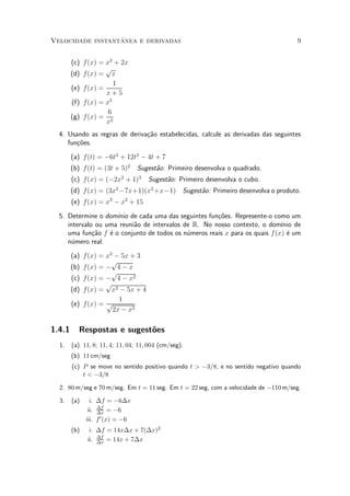 ^
Velocidade instantanea e derivadas                                                   9


        (c) f(x) = x3 + 2x
                   p
        (d) f(x) = x
                      1
        (e) f(x) =
                   x+5
        (f) f(x) = x5
                    6
        (g) f(x) = 2
                   x
  4. Usando as regras de deriva»~o estabelecidas, calcule as derivadas das seguintes
                               ca
     fun»~es.
        co

        (a) f(t) = ¡6t3 + 12t2 ¡ 4t + 7
        (b) f(t) = (3t + 5)2      Sugest~o: Primeiro desenvolva o quadrado.
                                        a
        (c) f(x) = (¡2x + 1)32
                                     Sugest~o: Primeiro desenvolva o cubo.
                                           a
        (d) f(x) = (3x ¡7x+1)(x2 +x¡1) Sugest~o: Primeiro desenvolva o produto.
                         2
                                             a
        (e) f(x) = x3 ¡ x2 + 15

  5. Determine o dom¶ de cada uma das seguintes fun»~es. Represente-o como um
                     ³nio                             co
     intervalo ou uma reuni~o de intervalos de R. No nosso contexto, o dom¶ de
                           a                                                ³nio
     uma fun»~o f ¶ o conjunto de todos os n¶meros reais x para os quais f(x) ¶ um
              ca   e                         u                                e
     n¶mero real.
       u

        (a) f(x) = x3 ¡ 5x + 3
                     p
        (b) f(x) = ¡ 4 ¡ x
                     p
        (c) f(x) = ¡ 4 ¡ x2
                   p
        (d) f(x) = x2 ¡ 5x + 4
                       1
        (e) f(x) = p
                     2x ¡ x2

1.4.1     Respostas e sugest~es
                            o
  1.    (a) 11; 8; 11; 4; 11; 04; 11; 004 (cm/seg).
        (b) 11 cm/seg
        (c) P se move no sentido positivo quando t > ¡3=8, e no sentido negativo quando
            t < ¡3=8

  2. 80 m/seg e 70 m/seg. Em t = 11 seg. Em t = 22 seg, com a velocidade de ¡110 m/seg.

  3.    (a)     i. ¢f = ¡6¢x
               ii. ¢f = ¡6
                   ¢x
              iii. f 0 (x) = ¡6
        (b)    i. ¢f = 14x¢x + 7(¢x)2
              ii. ¢f = 14x + 7¢x
                  ¢x
 