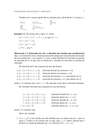 ^
Velocidade instantanea e derivadas                                                           5


      Tamb¶m tem o mesmo signi¯cado as nota»~es para a derivada de f no ponto x0 ,
          e                                co
                                                 df
       f 0 (x0 )        (f (x))0jx=x0               (x0 )
            ¯                                    dx
       dy ¯ ¯            d
                           (f (x))jx=x0
       dx ¯x=x0         dx

Exemplo 1.1 De acordo com a regra 1.1, temos
      (x)0 = (x1 )0 = 1x1¡1 = x0 = 1, ou seja (x)0 = 1.
      (x2 )0 = 2x2¡1 = 2x.
      (x3 )0 = 3x3¡1 = 3x2 .
      (x100 )0 = 100x99 .

Observa»~o 1.1 (Intervalos da reta, e dom¶
          ca                                       ³nios das fun»~es que estudaremos)
                                                                 co
Aqui, e no restante do texto, estaremos assumindo sempre que nossas fun»~es s~o fun»oes
                                                                           co a        c~
de uma vari¶vel real x, com valores f (x) reais, e est~o de¯nidas em intervalos ou reuni~es
            a                                         a                                 o
de intervalos de R, ou seja, tem os valores de x tomados em intervalos ou reuni~es deo
intervalos.
      Os intervalos de R s~o conjuntos de uma das formas:
                          a

   [a; b] = fx 2 R j a · x · bg         (intervalo   fechado de extremos a e b);
   ]a; b[ = fx 2 R j a < x < bg         (intervalo   aberto de extremos a e b);
   [a; b[ = fx 2 R j a · x < bg         (intervalo   de extremos a e b, semi-aberto em b);
   ]a; b] = fx 2 R j a < x · bg         (intervalo   de extremos a e b, semi-aberto em a):

sendo a e b n¶meros reais, com a < b. Os intervalos acima s~o os intervalos limitados.
             u                                             a
      Os intervalos ilimitados s~o conjuntos de uma das formas:
                                a


           [a; +1[ = fx 2 R j x ¸ ag                 (intervalo   fechado de a a +1);
           ]a; +1[ = fx 2 R j x > ag                 (intervalo   aberto de a a +1);
          ]¡ 1; b] = fx 2 R j x · bg                 (intervalo   fechado de ¡1 a b);
          ]¡ 1; b[ = fx 2 R j x < bg                 (intervalo   aberto de ¡1 a b);
       ]¡ 1; +1[ = R                                 (intervalo   aberto de ¡1 a +1);

sendo a e b n¶meros reais.
             u
      Assim, por exemplo,
                p
   1. f (x) = x ¶ uma fun»~o que est¶ de¯nida para os valores reais de x para os
             p    e        ca         a
      quais x existe e ¶ um n¶mero real, ou seja, para x ¸ 0. Assim, dizemos que o
                       e     u
      dom¶ ou campo de de¯ni»~o de f ¶ o intervalo D(f ) = [0; +1[.
           ³nio                ca        e
 