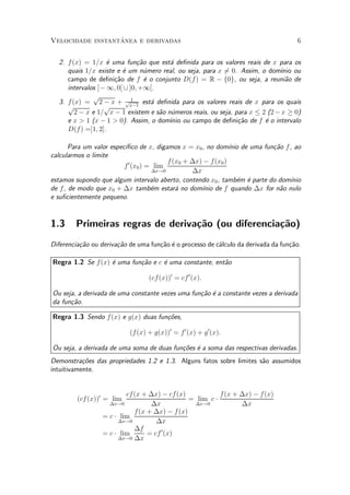 ^
Velocidade instantanea e derivadas                                                   6


  2. f (x) = 1=x ¶ uma fun»~o que est¶ de¯nida para os valores reais de x para os
                   e          ca        a
     quais 1=x existe e ¶ um n¶mero real, ou seja, para x 60. Assim, o dom¶ ou
                        e        u                         =                   ³nio
     campo de de¯ni»~o de f ¶ o conjunto D(f) = R ¡ f0g, ou seja, a reuni~o de
                     ca          e                                               a
     intervalos ]¡ 1; 0[ [ ]0; +1[.
              p             1
  3. f (x) = 2 ¡ x + px¡1 est¶ de¯nida para os valores reais de x para os quais
                                   a
     p            p
        2 ¡ x e 1= x ¡ 1 existem e s~o n¶meros reais, ou seja, para x · 2 (2 ¡ x ¸ 0)
                                     a u
     e x > 1 (x ¡ 1 > 0). Assim, o dom¶ ou campo de de¯ni»~o de f ¶ o intervalo
                                        ³nio                    ca       e
     D(f) =]1; 2].

                         ³¯co de x, digamos x = x0 , no dom¶ de uma fun»~o f , ao
      Para um valor espec¶                                    ³nio        ca
calcularmos o limite
                                         f (x0 + ¢x) ¡ f(x0 )
                         f 0 (x0 ) = lim
                                    ¢x!0         ¢x
estamos supondo que algum intervalo aberto, contendo x0 , tamb¶m ¶ parte do dom¶
                                                                 e e           ³nio
de f, de modo que x0 + ¢x tamb¶m estar¶ no dom¶ de f quando ¢x for n~o nulo
                                    e       a       ³nio                    a
e su¯cientemente pequeno.


1.3     Primeiras regras de deriva»~o (ou diferencia»~o)
                                  ca                ca
Diferencia»~o ou deriva»~o de uma fun»~o ¶ o processo de c¶lculo da derivada da fun»~o.
          ca           ca            ca e                 a                        ca

Regra 1.2 Se f (x) ¶ uma fun»~o e c ¶ uma constante, ent~o
                   e        ca      e                   a

                                  (cf (x))0 = cf 0 (x):

Ou seja, a derivada de uma constante vezes uma fun»~o ¶ a constante vezes a derivada
                                                  ca e
da fun»~o.
      ca

Regra 1.3 Sendo f(x) e g(x) duas fun»~es,
                                    co

                           (f(x) + g(x))0 = f 0 (x) + g 0 (x):

Ou seja, a derivada de uma soma de duas fun»oes ¶ a soma das respectivas derivadas.
                                           c~ e
Demonstra»~es das propriedades 1.2 e 1.3. Alguns fatos sobre limites s~o assumidos
           co                                                         a
intuitivamente.


                          cf(x + ¢x) ¡ cf (x)           f (x + ¢x) ¡ f (x)
         (cf (x))0 = lim                      = lim c ¢
                    ¢x!0         ¢x            ¢x!0            ¢x
                            f(x + ¢x) ¡ f (x)
                  = c ¢ lim
                       ¢x!0        ¢x
                            ¢f
                  = c ¢ lim     = cf 0 (x)
                       ¢x!0 ¢x
 