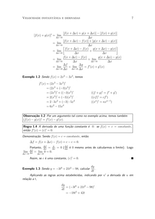 ^
Velocidade instantanea e derivadas                                               7



                               [f (x + ¢x) + g(x + ¢x)] ¡ [f (x) + g(x)]
          [f (x) + g(x)]0 = lim
                          ¢x!0                     ¢x
                               [f (x + ¢x) ¡ f (x)] + [g(x + ¢x) ¡ g(x)]
                         = lim
                          ¢x!0
                               ·                   ¢x                   ¸
                                 f (x + ¢x) ¡ f (x) g(x + ¢x) ¡ g(x)
                         = lim                      +
                          ¢x!0           ¢x                       ¢x
                               f(x + ¢x) ¡ f (x)            g(x + ¢x) ¡ g(x)
                         = lim                    + lim
                          ¢x!0          ¢x             ¢x!0          ¢x
                               ¢f           ¢g
                         = lim      + lim       = f 0 (x) + g 0 (x)
                          ¢x!0 ¢x      ¢x!0 ¢x


Exemplo 1.2 Sendo f(x) = 2x3 ¡ 3x5 , temos

              f 0 (x) = (2x3 ¡ 3x5 )0
                      = (2x3 + (¡3)x5 )0
                      = (2x3 )0 + ((¡3)x5 )0           ((f + g)0 = f 0 + g 0 )
                      = 2(x3 )0 + (¡3)(x5 )0           ((cf)0 = cf 0 )
                      = 2 ¢ 3x2 + (¡3) ¢ 5x4           ((xn )0 = nxn¡1 )
                      = 6x2 ¡ 15x4


Observa»~o 1.2 Por um argumento tal como no exemplo acima, temos tamb¶m
         ca                                                          e
(f (x) ¡ g(x))0 = f 0 (x) ¡ g 0 (x).

Regra 1.4 A derivada de uma fun»~o constante ¶ 0: se f (x) = c = constante,
                               ca            e
       0         0
ent~o f (x) = (c) = 0.
   a
Demonstra»~o. Sendo f (x) = c = constante, ent~o
         ca                                   a
       ¢f = f(x + ¢x) ¡ f (x) = c ¡ c = 0.
    Portanto, ¢f = ¢x = 0 ( ¢f ¶ 0 mesmo antes de calcularmos o limite). Logo
              ¢x
                    0
                            ¢x
                               e
    ¢f
lim ¢x = lim 0 = 0.
¢x!0        ¢x!0

       Assim, se c ¶ uma constante, (c)0 = 0.
                   e

                                                     dy
Exemplo 1.3 Sendo y = ¡3t6 + 21t2 ¡ 98, calcular        .
                                                     dt
      Aplicando as regras acima estabelecidas, indicando por u0 a derivada de u em
rela»~o a t,
    ca
                                  dy
                                     = (¡3t6 + 21t2 ¡ 98)0
                                  dt
                                     = ¡18t5 + 42t
 