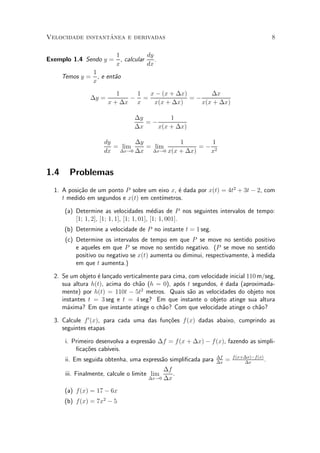 ^
Velocidade instantanea e derivadas                                                          8

                           1            dy
Exemplo 1.4 Sendo y =        , calcular    .
                           x            dx
                  1
      Temos y =     , e ent~o
                           a
                  x
                          1   1  x ¡ (x + ¢x)       ¢x
                ¢y =         ¡ =              =¡
                       x + ¢x x   x(x + ¢x)      x(x + ¢x)

                                  ¢y        1
                                     =¡
                                  ¢x    x(x + ¢x)

                      dy       ¢y         1        1
                         = lim    = lim         =¡ 2
                      dx ¢x!0 ¢x ¢x!0 x(x + ¢x)   x


1.4     Problemas
  1. A posi»~o de um ponto P sobre um eixo x, ¶ dada por x(t) = 4t2 + 3t ¡ 2, com
           ca                                 e
     t medido em segundos e x(t) em cent¶
                                        ³metros.

       (a) Determine as velocidades m¶dias de P nos seguintes intervalos de tempo:
                                              e
           [1; 1; 2], [1; 1; 1], [1; 1; 01], [1; 1; 001].
      (b) Determine a velocidade de P no instante t = 1 seg.
       (c) Determine os intervalos de tempo em que P se move no sentido positivo
           e aqueles em que P se move no sentido negativo. (P se move no sentido
           positivo ou negativo se x(t) aumenta ou diminui, respectivamente, µ medida
                                                                             a
           em que t aumenta.)

  2. Se um objeto ¶ lan»ado verticalmente para cima, com velocidade inicial 110 m/seg,
                  e c
     sua altura h(t), acima do ch~o (h = 0), ap¶s t segundos, ¶ dada (aproximada-
                                  a              o              e
                                   2
     mente) por h(t) = 110t ¡ 5t metros. Quais s~o as velocidades do objeto nos
                                                     a
     instantes t = 3 seg e t = 4 seg? Em que instante o objeto atinge sua altura
     m¶xima? Em que instante atinge o ch~o? Com que velocidade atinge o ch~o?
       a                                   a                                    a

  3. Calcule f 0 (x), para cada uma das fun»~es f (x) dadas abaixo, cumprindo as
                                           co
     seguintes etapas

       i. Primeiro desenvolva a express~o ¢f = f (x + ¢x) ¡ f (x), fazendo as simpli-
                                       a
           ¯ca»~es cab¶
              co       ³veis.
                                                                ¢f       f (x+¢x)¡f (x)
       ii. Em seguida obtenha, uma express~o simpli¯cada para
                                          a                     ¢x
                                                                     =        ¢x
                                                                                        .
                                             ¢f
       iii. Finalmente, calcule o limite lim    .
                                        ¢x!0 ¢x


       (a) f(x) = 17 ¡ 6x
      (b) f(x) = 7x2 ¡ 5
 