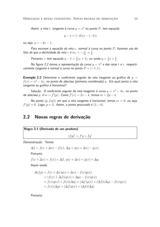 »~
Derivadas e retas tangentes. Novas regras de derivacao                            14


      Assim, a reta t, tangente µ curva y = x2 no ponto P , tem equa»~o
                                a                                   ca

                              y ¡ 1 = (¡2)(x ¡ (¡1))

ou seja, y = ¡2x ¡ 1.
      Para escrever a equa»~o da reta r, normal µ curva no ponto P , fazemos uso do
                           ca                   a
fato de que a declividade da reta r ¶ mr = ¡ mt = 1 .
                                    e        1
                                                  2

      Portanto, r tem equa»~o y ¡ 1 = 1 (x + 1), ou ainda y = 1 x + 3 .
                          ca          2                       2     2

    Na ¯gura 2.2 temos a representa»~o da curva y = x2 e das retas t e r, respecti-
                                    ca
vamente tangente e normal µ curva no ponto P = (¡1; 1).
                          a

Exemplo 2.2 Determine o coe¯ciente angular da reta tangente ao gr¶¯co de y =
                                                                    a
         2
f (x) = x ¡ 4x, no ponto de abscissa (primeira coordenada) p. Em qual ponto a reta
tangente ao gr¶¯co ¶ horizontal?
              a    e
     Solu»~o. O coe¯ciente angular da reta tangente µ curva y = x2 ¡ 4x, no ponto
          ca                                        a
                      0           0
de abscissa p, ¶ m = f (p). Como f (x) = 2x ¡ 4, temos m = 2p ¡ 4.
               e
        No ponto (p; f(p)) em que a reta tangente ¶ horizontal, temos m = 0, ou seja,
                                                  e
f 0 (p) = 0. Logo, p = 2. Assim, o ponto procurado ¶ (2; ¡4).
                                                   e


2.2     Novas regras de deriva»~o
                              ca

Regra 2.1 (Derivada de um produto)

                                  (f g)0 = f 0 g + f g 0
Demonstra»~o. Temos
         ca
      ¢f = f(x + ¢x) ¡ f (x), ¢g = g(x + ¢x) ¡ g(x).
      Portanto
      f (x + ¢x) = f (x) + ¢f , g(x + ¢x) = g(x) + ¢g.
      Assim sendo

        ¢(f g) = f(x + ¢x)g(x + ¢x) ¡ f(x)g(x)
               = (f(x) + ¢f )(g(x) + ¢g) ¡ f(x)g(x)
               = f(x)g(x) + f (x)(¢g) + (¢f )g(x) + (¢f )(¢g) ¡ f(x)g(x)
               = f(x)(¢g) + (¢f )g(x) + (¢f )(¢g)

      Portanto
 