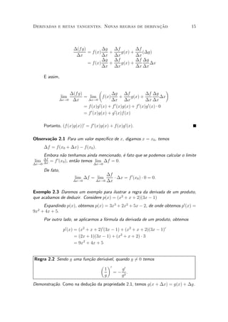 »~
Derivadas e retas tangentes. Novas regras de derivacao                             15



                      ¢(f g)        ¢g ¢f                   ¢f
                             = f(x)   +   g(x) +               (¢g)
                       ¢x           ¢x ¢x                   ¢x
                                    ¢g ¢f                   ¢f ¢g
                             = f(x)   +   g(x) +                  ¢x
                                    ¢x ¢x                   ¢x ¢x

      E assim,

                                  µ                                        ¶
                   ¢(fg)                 ¢g ¢f                 ¢f ¢g
               lim       = lim f (x)            +     g(x) +             ¢x
              ¢x!0 ¢x      ¢x!0          ¢x ¢x                 ¢x ¢x
                         = f (x)g 0 (x) + f 0 (x)g(x) + f 0 (x)g 0 (x) ¢ 0
                         = f 0 (x)g(x) + g 0 (x)f (x)

      Portanto, (f (x)g(x))0 = f 0 (x)g(x) + f(x)g 0 (x).

                                  ³¯co de x, digamos x = x0 , temos
Observa»~o 2.1 Para um valor espec¶
       ca
      ¢f = f(x0 + ¢x) ¡ f(x0 ).
      Embora n~o tenhamos ainda mencionado, ¶ fato que se podemos calcular o limite
              a                             e
 lim ¢f     0
        = f (x0 ), ent~o temos lim ¢f = 0.
                      a
¢x!0 ¢x                           ¢x!0

      De fato,
                                        ¢f
                       lim ¢f = lim        ¢ ¢x = f 0 (x0 ) ¢ 0 = 0:
                      ¢x!0         ¢x!0 ¢x


Exemplo 2.3 Daremos um exemplo para ilustrar a regra da derivada de um produto,
que acabamos de deduzir. Considere p(x) = (x2 + x + 2)(3x ¡ 1)
    Expandindo p(x), obtemos p(x) = 3x3 + 2x2 + 5x ¡ 2, de onde obtemos p0 (x) =
  2
9x + 4x + 5.
      Por outro lado, se aplicarmos a f¶rmula da derivada de um produto, obtemos
                                       o

                 p0 (x) = (x2 + x + 2)0 (3x ¡ 1) + (x2 + x + 2)(3x ¡ 1)0
                        = (2x + 1)(3x ¡ 1) + (x2 + x + 2) ¢ 3
                        = 9x2 + 4x + 5


Regra 2.2 Sendo g uma fun»~o deriv¶vel, quando g 60 temos
                         ca       a              =
                               µ ¶0
                                 1         g0
                                      = ¡ 2:
                                 g         g
Demonstra»~o. Como na dedu»~o da propriedade 2.1, temos g(x + ¢x) = g(x) + ¢g.
         ca               ca
 