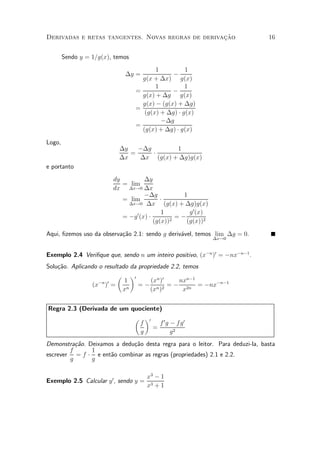»~
Derivadas e retas tangentes. Novas regras de derivacao                           16


        Sendo y = 1=g(x), temos
                                         1          1
                              ¢y =             ¡
                                    g(x + ¢x) g(x)
                                         1          1
                                  =            ¡
                                    g(x) + ¢g g(x)
                                    g(x) ¡ (g(x) + ¢g)
                                  =
                                     (g(x) + ¢g) ¢ g(x)
                                           ¡¢g
                                  =
                                    (g(x) + ¢g) ¢ g(x)

Logo,
                            ¢y   ¡¢g       1
                               =     ¢
                            ¢x   ¢x (g(x) + ¢g)g(x)
e portanto
                          dy          ¢y
                             = lim
                          dx ¢x!0 ¢x
                                      ¡¢g             1
                             = lim           ¢
                               ¢x!0 ¢x         (g(x) + ¢g)g(x)
                                              1         g 0 (x)
                             = ¡g 0 (x) ¢          =¡
                                          (g(x))2      (g(x))2

Aqui, ¯zemos uso da observa»~o 2.1: sendo g deriv¶vel, temos lim ¢g = 0.
                           ca                    a
                                                                  ¢x!0


Exemplo 2.4 Veri¯que que, sendo n um inteiro positivo, (x¡n )0 = ¡nx¡n¡1 .
Solu»~o. Aplicando o resultado da propriedade 2.2, temos
    ca
                          µ ¶0
                   ¡n 0      1        (xn )0     nxn¡1
                 (x ) =           = ¡ n 2 = ¡ 2n = ¡nx¡n¡1
                            xn        (x )         x


Regra 2.3 (Derivada de um quociente)
                           µ ¶0
                             f     f 0g ¡ f g0
                                 =
                             g          g2
Demonstra»~o.
          ca     Deixamos a dedu»~o desta regra para o leitor. Para deduzi-la, basta
                                ca
        f         1
escrever = f     ¢ e ent~o combinar as regras (propriedades) 2.1 e 2.2.
                        a
        g         g

                                       x3 ¡ 1
Exemplo 2.5 Calcular y 0 , sendo y =
                                       x3 + 1
 
