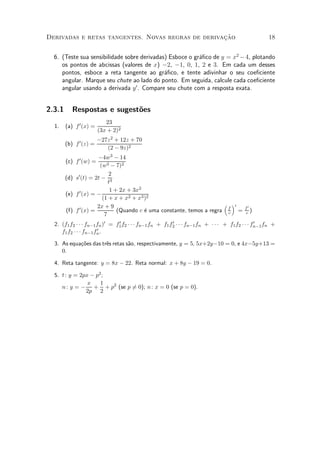 »~
Derivadas e retas tangentes. Novas regras de derivacao                                               18


  6. (Teste sua sensibilidade sobre derivadas) Esboce o gr¶¯co de y = x2 ¡ 4, plotando
                                                          a
     os pontos de abcissas (valores de x) ¡2, ¡1, 0, 1, 2 e 3. Em cada um desses
     pontos, esboce a reta tangente ao gr¶¯co, e tente adivinhar o seu coe¯ciente
                                             a
     angular. Marque seu chute ao lado do ponto. Em seguida, calcule cada coe¯ciente
     angular usando a derivada y 0 . Compare seu chute com a resposta exata.


2.3.1      Respostas e sugest~es
                             o
                           23
  1.    (a) f 0 (x) =
                        (3x + 2)2
                        ¡27z 2 + 12z + 70
        (b) f 0 (z) =
                           (2 ¡ 9z)2
                      ¡4w3 ¡ 14
        (c) f 0 (w) =
                       (w3 ¡ 7)2
                           2
        (d) s0 (t) = 2t ¡ 3
                           t
                            1 + 2x + 3x2
        (e) f 0 (x) = ¡
                        (1 + x + x2 + x3 )2
                      2x + 9                                           ³ ´0
                                                                                          f0
        (f) f 0 (x) =          (Quando c ¶ uma constante, temos a regra f =
                                         e                              c                 c)
                         7
  2. (f1 f2 ¢ ¢ ¢ fn¡1 fn )0 = f1 f2 ¢ ¢ ¢ fn¡1 fn + f1 f2 ¢ ¢ ¢ fn¡1 fn + ¢ ¢ ¢ + f1 f2 ¢ ¢ ¢ fn¡1 fn +
                                0                        0                                      0
                       0.
     f1 f2 ¢ ¢ ¢ fn¡1 fn

  3. As equa»~es das tr^s retas s~o, respectivamente, y = 5, 5x+2y¡10 = 0, e 4x¡5y+13 =
            co         e         a
     0.

  4. Reta tangente: y = 8x ¡ 22. Reta normal: x + 8y ¡ 19 = 0.

  5. t : y = 2px ¡ p2 ;
                x    1
     n : y = ¡ + + p2 (se p 60); n : x = 0 (se p = 0).
                            =
               2p 2
 