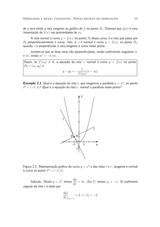 »~
Derivadas e retas tangentes. Novas regras de derivacao                            13


de g ser¶ ent~o a reta tangente ao gr¶¯co de f no ponto P0 . Dizemos que g(x) ¶ uma
         a   a                       a                                        e
lineariza»~o de f (x) nas proximidades de x0 .
         ca
     A reta normal µ curva y = f(x), no ponto P0 dessa curva, ¶ a reta que passa por
                   a                                          e
P0 perpendicularmente µ curva. Isto, ¶, r ¶ normal µ curva y = f (x), no ponto P0 ,
                       a              e    e        a
quando r ¶ perpendicular µ reta tangente µ curva nesse ponto.
         e               a               a
      Lembre-se que se duas retas s~o perpendiculares, tendo coe¯cientes angulares m
                                   a
   0          0
e m , ent~o m = ¡1=m.
         a
Assim, se f 0 (x0 ) 6 0, a equa»~o da reta r, normal µ curva y = f (x) no ponto
                    =          ca                        a
P0 = (x0 ; y0 ) ¶
                e
                                           1
                             y ¡ y0 = ¡ 0       (x ¡ x0 )
                                        f (x0 )


Exemplo 2.1 Qual ¶ a equa»~o da reta t, que tangencia a par¶bola y = x2 , no ponto
                   e       ca                               a
P = (¡1; 1)? Qual ¶ a equa»~o da reta r, normal µ par¶bola nesse ponto?
                  e       ca                    a    a

                                              y




                             t


                                                      r

                                   P     1

                                    -1            1       x
                                         -1




Figura 2.2. Representa»~o gr¶¯ca da curva y = x2 e das retas t e r, tangente e normal
                      ca    a
µ curva no ponto P = (¡1; 1).
a

                                    dy
     Solu»~o. Sendo y = x2 , temos
          ca                           = 2x. Em P , temos x0 = ¡1. O coe¯ciente
                                    dx
angular da reta t ¶ dado por
                  e
                                ¯
                             dy ¯
                                ¯     = 2 ¢ (¡1) = ¡2:
                             dx ¯x=¡1
 