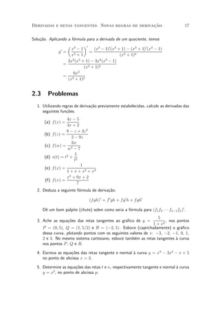 »~
Derivadas e retas tangentes. Novas regras de derivacao                                  17


Solu»~o. Aplicando a f¶rmula para a derivada de um quociente, temos
    ca                o
                   µ 3      ¶0
               0     x ¡1        (x3 ¡ 1)0 (x3 + 1) ¡ (x3 + 1)0 (x3 ¡ 1)
              y =              =
                     x3 + 1                     (x3 + 1)2
                   3x2 (x3 + 1) ¡ 3x2 (x3 ¡ 1)
                 =
                            (x3 + 1)2
                      6x2
                 = 3
                   (x + 1)2


2.3     Problemas
  1. Utilizando regras de deriva»~o previamente estabelecidas, calcule as derivadas das
                                ca
     seguintes fun»~es.
                  co
                     4x ¡ 5
       (a) f(x) =
                     3x + 2
                     8 ¡ z + 3z 2
       (b)   f(z) =
                        2 ¡ 9z
                        2w
       (c)   f(w) = 3
                      w ¡7
                          1
       (d)   s(t) = t2 + 2
                          t
                              1
       (e)   f(x) =
                     1 + x + x2 + x3
                     x2 + 9x + 2
       (f)   f(x) =
                            7
  2. Deduza a seguinte f¶rmula de deriva»~o:
                        o               ca

                                 (f gh)0 = f 0 gh + f g 0 h + f gh0

      D^ um bom palpite (chute) sobre como seria a f¶rmula para (f1 f2 ¢ ¢ ¢ fn¡1 fn )0 .
       e                                            o
                                                                   5
  3. Ache as equa»~es das retas tangentes ao gr¶¯co de y =
                 co                            a                        , nos pontos
                                                                 1 + x2
      P = (0; 5), Q = (1; 5=2) e R = (¡2; 1). Esboce (caprichadamente) o gr¶¯co a
      dessa curva, plotando pontos com os seguintes valores de x: ¡3, ¡2, ¡1, 0, 1,
      2 e 3. No mesmo sistema cartesiano, esboce tamb¶m as retas tangentes µ curva
                                                       e                     a
      nos pontos P , Q e R.

  4. Escreva as equa»~es das retas tangente e normal µ curva y = x3 ¡ 3x2 ¡ x + 5
                    co                               a
     no ponto de abcissa x = 3.

  5. Determine as equa»~es das retas t e n, respectivamente tangente e normal µ curva
                      co                                                      a
          2
     y = x , no ponto de abcissa p.
 