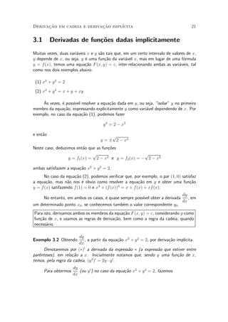 Derivacao em cadeia e derivacao impl¶
      »~                    »~      ³cita                                           21


3.1       Derivadas de fun»~es dadas implicitamente
                          co
Muitas vezes, duas vari¶veis x e y s~o tais que, em um certo intervalo de valores de x,
                       a            a
y depende de x, ou seja, y ¶ uma fun»~o da vari¶vel x, mas em lugar de uma f¶rmula
                            e         ca          a                             o
y = f (x), temos uma equa»~o F (x; y) = c, inter-relacionando ambas as vari¶veis, tal
                            ca                                                a
como nos dois exemplos abaixo.

 (1) x2 + y 2 = 2

 (2) x3 + y 3 = x + y + xy

     µ
     As vezes, ¶ poss¶ resolver a equa»~o dada em y, ou seja, isolar" y no primeiro
               e     ³vel              ca
membro da equa»~o, expressando explicitamente y como vari¶vel dependendo de x. Por
                ca                                       a
exemplo, no caso da equa»~o (1), podemos fazer
                          ca

                                      y 2 = 2 ¡ x2

e ent~o
     a                                   p
                                    y = § 2 ¡ x2
Neste caso, deduzimos ent~o que as fun»oes
                          a           c~
                              p                       p
                  y = f1 (x) = 2 ¡ x2 e y = f2 (x) = ¡ 2 ¡ x2

ambas satisfazem a equa»~o x2 + y 2 = 2.
                       ca
      No caso da equa»~o (2), podemos veri¯car que, por exemplo, o par (1; 0) satisfaz
                      ca
a equa»~o, mas n~o nos ¶ ¶bvio como resolver a equa»~o em y e obter uma fun»~o
       ca          a       e o                        ca                          ca
                                   3        3
y = f (x) satifazendo f (1) = 0 e x + (f(x)) = x + f(x) + xf (x).
                                                                           dy
     No entanto, em ambos os casos, ¶ quase sempre poss¶ obter a derivada
                                    e                  ³vel                   , em
                                                                           dx
um determinado ponto x0 , se conhecemos tamb¶m o valor correspondente y0 .
                                             e
Para isto, derivamos ambos os membros da equa»~o F (x; y) = c, considerando y como
                                              ca
fun»~o de x, e usamos as regras de deriva»~o, bem como a regra da cadeia, quando
   ca                                    ca
necess¶rio.
       a

                        dy
Exemplo 3.2 Obtendo        , a partir da equa»~o x2 + y 2 = 2, por deriva»~o impl¶
                                             ca                          ca      ³cita.
                        dx
     Denotaremos por (¤)0 a derivada da express~o ¤ (a express~o que estiver entre
                                                  a                a
par^nteses), em rela»~o a x. Inicialmente notamos que, sendo y uma fun»~o de x,
   e                ca                                                        ca
                               2 0         0
temos, pela regra da cadeia, (y ) = 2y ¢ y .
                      dy
      Para obtermos      (ou y 0 ) no caso da equa»~o x2 + y 2 = 2, fazemos
                                                  ca
                      dx
 