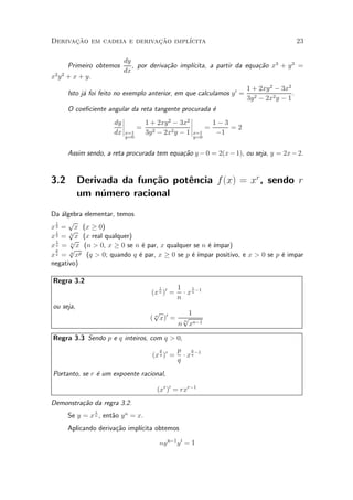 Derivacao em cadeia e derivacao impl¶
      »~                    »~      ³cita                                             23

                         dy
      Primeiro obtemos                          ³cita, a partir da equa»~o x3 + y 3 =
                            , por deriva»~o impl¶
                                        ca                             ca
                         dx
x2 y 2 + x + y.
                                                              0   1 + 2xy 2 ¡ 3x2
      Isto j¶ foi feito no exemplo anterior, em que calculamos y = 2
            a                                                                     .
                                                                  3y ¡ 2x2 y ¡ 1
      O coe¯ciente angular da reta tangente procurada ¶
                                                      e
                        ¯                       ¯
                     dy ¯
                        ¯       1 + 2xy 2 ¡ 3x2 ¯
                                                ¯     1¡3
                     dx ¯x=1 = 3y 2 ¡ 2x2 y ¡ 1 ¯x=1 = ¡1 = 2
                          y=0                         y=0


      Assim sendo, a reta procurada tem equa»~o y ¡ 0 = 2(x ¡ 1), ou seja, y = 2x ¡ 2.
                                            ca


3.2        Derivada da fun»~o pot^ncia f (x) = xr , sendo r
                          ca     e
           um n¶mero racional
                u
Da ¶lgebra elementar, temos
    a
  1   p
x 2 = x (x ¸ 0)
  1   p
x 3 = 3 x (x real qualquer)
  1   p
x n = n x (n > 0, x ¸ 0 se n ¶ par, x qualquer se n ¶ ¶
                              e                     e ³mpar)
  p   p p
x q = q x   (q > 0; quando q ¶ par, x ¸ 0 se p ¶ ¶
                             e                 e ³mpar positivo, e x > 0 se p ¶ impar
                                                                              e
negativo)

Regra 3.2
                                       1        1     1
                                    (x n )0 =     ¢ x n ¡1
                                                n
ou seja,
                                     p             1
                                    ( n x)0 =    p
                                                 n
                                                n xn¡1

Regra 3.3 Sendo p e q inteiros, com q > 0,
                                       p        p p ¡1
                                    (x q )0 =     ¢ xq
                                                q
Portanto, se r ¶ um expoente racional,
               e

                                      (xr )0 = rxr¡1
Demonstra»~o da regra 3.2.
         ca
                  1
      Se y = x n , ent~o y n = x.
                      a
      Aplicando deriva»~o impl¶
                      ca      ³cita obtemos

                                       ny n¡1 y 0 = 1
 