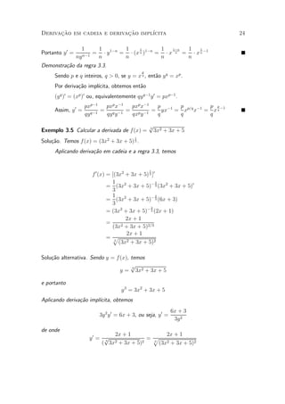 Derivacao em cadeia e derivacao impl¶
      »~                    »~      ³cita                              24

                   1     1         1     1       1   1¡n 1    1
Portanto y 0 =      n¡1
                        = ¢ y 1¡n = ¢ (x n )1¡n = ¢ x n = ¢ x n ¡1
                 ny      n         n             n       n
Demonstra»~o da regra 3.3.
         ca
                                              p
     Sendo p e q inteiros, q > 0, se y = x q , ent~o y q = xp .
                                                  a
     Por deriva»~o impl¶
               ca      ³cita, obtemos ent~o
                                         a
     (y q )0 = (xp )0 ou, equivalentemente qy q¡1 y 0 = pxp¡1 .
                    pxp¡1   pxp x¡1 pxp x¡1 p    p          p p
     Assim, y 0 =          = q ¡1 = p ¡1 = yx¡1 = xp=q x¡1 = x q ¡1
                    qy q¡1  qy y    qx y    q    q          q

                                                  p
Exemplo 3.5 Calcular a derivada de f (x) =        3
                                                    3x2 + 3x + 5
                                          1
Solu»~o. Temos f (x) = (3x2 + 3x + 5) 3 .
    ca
     Aplicando deriva»~o em cadeia e a regra 3.3, temos
                     ca


                                                  1
                       f 0 (x) = [(3x2 + 3x + 5) 3 ]0
                                 1                    2
                               = (3x2 + 3x + 5)¡ 3 (3x2 + 3x + 5)0
                                 3
                                 1                    2
                               = (3x2 + 3x + 5)¡ 3 (6x + 3)
                                 3
                                                  2
                               = (3x2 + 3x + 5)¡ 3 (2x + 1)
                                       2x + 1
                               =
                                 (3x 2 + 3x + 5)2=3

                                       2x + 1
                               =p 3
                                    (3x2 + 3x + 5)2

Solu»~o alternativa. Sendo y = f(x), temos
    ca
                                     p3
                                y = 3x2 + 3x + 5

e portanto
                                    y 3 = 3x2 + 3x + 5
Aplicando deriva»~o impl¶
                ca      ³cita, obtemos
                                                              6x + 3
                          3y 2 y 0 = 6x + 3, ou seja, y 0 =
                                                               3y 2
de onde
                             2x + 1             2x + 1
                     y0 = p 2            = p
                         ( 3x + 3x + 5)
                          3            2   3
                                             (3x2 + 3x + 5)2
 