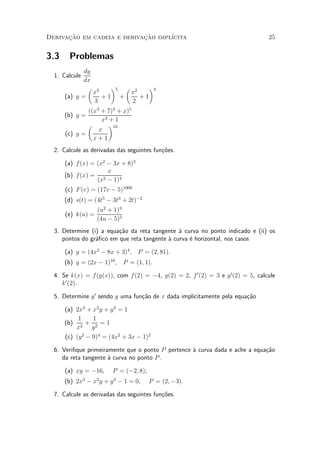 Derivacao em cadeia e derivacao impl¶
      »~                    »~      ³cita                                        25


3.3    Problemas
             dy
  1. Calcule
             dx
              µ 3   ¶5 µ 2    ¶4
                x       x
      (a) y =     +1 +     +1
                3       2
              ((x3 + 7)4 + x)5
      (b) y =
                   x2 + 1
              µ       ¶10
                  x
      (c) y =
                x+1
  2. Calcule as derivadas das seguintes fun»oes.
                                           c~

      (a) f(x) = (x2 ¡ 3x + 8)3
                     x
      (b) f(x) = 2
                 (x ¡ 1)4
      (c) F (v) = (17v ¡ 5)1000
      (d) s(t) = (4t5 ¡ 3t3 + 2t)¡2
                   (u2 + 1)3
      (e) k(u) =
                   (4u ¡ 5)5
  3. Determine (i) a equa»~o da reta tangente µ curva no ponto indicado e (ii) os
                         ca                    a
     pontos do gr¶¯co em que reta tangente µ curva ¶ horizontal, nos casos
                 a                         a       e

      (a) y = (4x2 ¡ 8x + 3)4 , P = (2; 81).
      (b) y = (2x ¡ 1)10 , P = (1; 1).

  4. Se k(x) = f (g(x)), com f(2) = ¡4, g(2) = 2, f 0 (2) = 3 e g 0 (2) = 5, calcule
     k 0 (2).

  5. Determine y 0 sendo y uma fun»~o de x dada implicitamente pela equa»~o
                                  ca                                    ca

      (a) 2x3 + x2 y + y 3 = 1
           1     1
      (b) 2 + 2 = 1
          x      y
      (c) (y 2 ¡ 9)4 = (4x2 + 3x ¡ 1)2

  6. Veri¯que primeiramente que o ponto P pertence µ curva dada e ache a equa»~o
                                                   a                         ca
     da reta tangente µ curva no ponto P .
                      a

      (a) xy = ¡16,     P = (¡2; 8);
      (b) 2x ¡ x y + y 3 ¡ 1 = 0,
               3   2
                                       P = (2; ¡3).

  7. Calcule as derivadas das seguintes fun»oes.
                                           c~
 
