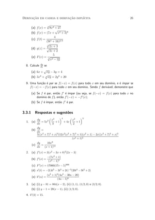 Derivacao em cadeia e derivacao impl¶
      »~                    »~      ³cita                                         26

                     p
        (a) f(x) =    3
                         8x3 + 27
                              p
        (b)   f(x) = (7x + x2 + 3)6
                             4
        (c)   f(t) =
                     (9t  2 + 16)2=3
                     p3
                        2z + 3
        (d)   g(z) = p
                        3z + 2
                            5
        (e)   F (v) = p5
                         v 5 ¡ 32

                dy
  8. Calcule     se
                dx
                 p
        (a) 6x + xy ¡ 3y = 4
                  p
        (b) 3x2 + 3 xy = 2y 2 + 20

  9. Uma fun»~o ¶ par se f(¡x) = f (x) para todo x em seu dom¶
             ca e                                               ³nio, e ¶ ¶
                                                                        e ³mpar se
     f (¡x) = ¡f (x) para todo x em seu dom¶
                                           ³nio. Sendo f deriv¶vel, demonstre que
                                                              a

        (a) Se f ¶ par, ent~o f 0 ¶ ¶
                  e        a      e ³mpar (ou seja, se f (¡x) = f (x) para todo x no
            dom¶ de f), ent~o f 0 (¡x) = ¡f 0 (x);
                ³nio         a
                 e ³mpar, ent~o f 0 ¶ par.
        (b) Se f ¶ ¶         a      e


3.3.1      Respostas e sugest~es
                             o
                      µ 3      ¶4       µ 2     ¶3
            dy      2 x                   x
  1.    (a)    = 5x        + 1 + 4x          +1
            dx          3                  2
            dy
        (b)    =
            dx
            5((x3 + 7)4 + x)4 (12x2 (x3 + 7)3 + 1)(x2 + 1) ¡ 2x((x3 + 7)4 + x)5
                                          (x2 + 1)2
              dy     10x9
        (c)      =
              dx   (x + 1)11
  2.    (a) f 0 (x) = 3(x2 ¡ 3x + 8)2 (2x ¡ 3)
                        ¡(7x2 + 1)
        (b) f 0 (x) =
                         (x2 ¡ 1)5
        (c) F 0 (v) = 17000(17v ¡ 5)999
        (d) s0 (t) = ¡2(4t5 ¡ 3t3 + 2t)¡3 (20t4 ¡ 9t2 + 2)
                        (u2 + 1)2 (4u2 ¡ 30u ¡ 20)
        (e) k0 (u) =
                                (4u ¡ 5)6
  3.    (a) (i) y ¡ 81 = 864(x ¡ 2), (ii) (1; 1), (1=2; 0) e (3=2; 0).
        (b) (i) y ¡ 1 = 20(x ¡ 1), (ii) (1=2; 0).

  4. k0 (2) = 15.
 