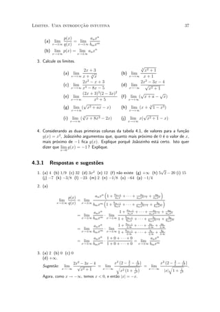 »~
Limites. Uma introducao intuitiva                                                           37

                p(x)        an xn
        (a) lim      = lim
           x!§1 q(x)   x!§1 bm xm

        (b) lim p(x) = lim an xn
            x!§1            x!§1

  3. Calcule os limites.
                                                                 p
                                2x + 3                            3
                                                                    x2 + 1
                   (a)    lim      p                    (b) lim
                         x!+1 x + 3 x                       x!+1 x + 1
                               2x2 ¡ x + 3                       2x2 ¡ 3x ¡ 4
                   (c)    lim                           (d) lim     p
                         x!+1 x3 ¡ 8x ¡ 5                   x!¡1      x2 + 1
                               (2x + 3)3 (2 ¡ 3x)2               p          p
                   (e)    lim                           (f) lim ( x + a ¡ x)
                         x!+1        x5 + 5                 x!+1
                               p                                        p
                   (g)    lim ( x2 + ax ¡ x)            (h) lim (x +    3
                                                                          1 ¡ x3 )
                         x!+1                               x!+1
                            p                                     p
                   (i) lim ( 3 x + 8x3 ¡ 2x)            (j) lim x( x2 + 1 ¡ x)
                         x!+1                               x!+1


  4. Considerando as duas primeiras colunas da tabela 4.1, de valores para a fun»~o
                                                                                ca
     g(x) = x2 , Jo~ozinho argumentou que, quanto mais pr¶ximo de 0 ¶ o valor de x,
                   a                                     o           e
     mais pr¶ximo de ¡1 ¯ca g(x). Explique porqu^ Jo~ozinho est¶ certo. Isto quer
             o                                    e a             a
     dizer que lim g(x) = ¡1 ? Explique.
               x!0



4.3.1      Respostas e sugest~es
                             o
                                                                    p
  1. (a) 4 (b) 1=9 (c) 32 (d) 3x2 (e) 12 (f) n~o existe (g) +1 (h) 5 2 ¡ 20 (i) 15
                                              a
     (j) ¡7 (k) ¡3=8 (l) ¡23 (m) 2 (n) ¡1=8 (o) ¡64 (p) ¡1=4

  2. (a)
                                   ³                                   ´
                  p(x)        an xn 1 + an¡1 + ¢ ¢ ¢ + an xn¡1 + an xn
                                         an x
                                                          a1      a0
              lim      = lim       ³                                    ´
             x!§1 q(x)  x!§1     m 1 + bm¡1 + ¢ ¢ ¢ +     b1        b0
                             bm x       bm x           bm xm¡1
                                                               + bm xm
                                  an xn       1 + an¡1 + ¢ ¢ ¢ +
                                                   an x
                                                                            a1
                                                                         an xn¡1
                                                                                    a0
                                                                                 + an xn
                            = lim       ¢ lim
                             x!§1 bm xm x!§1 1 + bm¡1 + ¢ ¢ ¢ +             b1       b0
                                                                                 + bm xm
                                                             bm x       bm xm¡1
                                     an xn           1 + an¡1 + ¢ ¢ ¢ + §1 + §1
                                                             §1
                                                                         a1      a0
                            = lim          ¢    lim
                                x!§1 bm xm     x!§1 1 + bm¡1 + ¢ ¢ ¢ + b1 + b0
                                                             §1         §1      §1
                                     an xn     1 + 0 + ¢¢¢ + 0            an xn
                            = lim          ¢                      = lim
                                x!§1 bm xm     1 + 0 + ¢ ¢ ¢ + 0 x!§1 bm xm

  3. (a) 2 (b) 0 (c) 0
     (d) +1.                                 ¡           ¢                      ¡           ¢
                                                   3   4                            3     4
                      2x2 ¡ 3x ¡ 4        x2 2 ¡ x ¡ x2                      x2 2 ¡ x ¡ x2
     Sugest~o: lim
           a            p          = lim q ¡            ¢ =              lim      q           .
                x!¡1      x2 + 1   x!¡1              1
                                              x2 1 + x2
                                                                        x!¡1            1
                                                                               jxj 1 + x2
     Agora, como x ! ¡1, temos x < 0, e ent~o jxj = ¡x.
                                           a
 