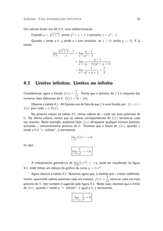 »~
Limites. Uma introducao intuitiva                                                   30


Um c¶lculo direto nos d¶ 0=0, uma indetermina»~o.
    a                  a                     ca
                   p
    Fazendo y = 3 x + 1, temos y 3 = x + 1, e portanto x = y 3 ¡ 1.
     Quando x tende a 0, y tende a 1 (em s¶³mbolos: se x ! 0, ent~o y ! 1). E a¶
                                                                 a             ³
temos
                       p
                       3
                         x+1¡1             y¡1
                   lim             = lim 3
                   x!0      x         y!1 y ¡ 1
                                                 y¡1
                                   = lim
                                      y!1 (y ¡ 1)(y 2 + y + 1)
                                              1          1
                                   = lim 2            =
                                      y!1 y + y + 1      3


4.1        Limites in¯nitos. Limites no in¯nito
                                     1
Consideremos agora a fun»~o f (x) =
                        ca              . Temos que o dom¶ de f ¶ o conjunto dos
                                                         ³nio   e
                                     x2
n¶meros reais diferentes de 0: D(f) = R ¡ f0g.
 u
      Observe a tabela 4.1. Ali ¯zemos uso do fato de que f ¶ uma fun»~o par : f (¡x) =
                                                            e        ca
f (x) para todo x 2 D(f ).
     Na primeira coluna da tabela 4.1, temos valores de x cada vez mais pr¶ximos de
                                                                          o
0. Na ultima coluna, vemos que os valores correspondentes de f (x) tornam-se cada
       ¶
vez maiores. Neste exemplo, podemos fazer f (x) ultrapassar qualquer n¶mero positivo,
                                                                      u
tomando x su¯cientemente pr¶ximo de 0. Dizemos que o limite de f (x), quando x
                              o
tende a 0 ¶ + in¯nito", e escrevemos
          e

                                   lim f (x) = +1
                                   x!0

ou seja,
                                        1
                                    lim    = +1
                                    x!0 x2



      A interpreta»~o geom¶trica de lim (1=x2 ) = +1 pode ser visualizada na ¯gura
                  ca      e
                                      x!0
4.1, onde temos um esbo»o do gr¶¯co da curva y = 1=x2 .
                       c       a
      Agora observe a tabela 4.2. Notamos agora que, µ medida que x cresce inde¯nida-
                                                      a
                                                              1
mente, assumindo valores positivos cada vez maiores, f (x) = 2 torna-se cada vez mais
                                                             x
pr¶ximo de 0. Isto tamb¶m ¶ sugerido pela ¯gura 4.1. Neste caso, dizemos que o limite
  o                     e e
de f (x), quando x tende a + in¯nito", ¶ igual a 0, e escrevemos
                                         e

                                         1
                                      lim   =0
                                    x!+1 x2
 