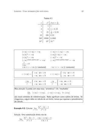 »~
Limites. Uma introducao intuitiva                                                   32


                                     Tabela 4.2.
                                                          1
                                 x         x2   f (x) =   x2
                                 1          1 1
                                                1
                                 2          4   4
                                                   = 0; 25
                                                 1
                                 5         25   25
                                                   = 0; 04
                                10       100 0; 01
                               100 10000 0; 0001
                               103       106    10¡6




         (+1) + (+1) = +1                       (¡1) + (¡1) = ¡1
         (§1)2 = +1                             (+1)(¡1) = ¡1
         (+1)3 = +1                             (¡1)3 = ¡1
         (¡1)(inteiro positivo par) = +1        (¡1)(inteiro positivo ¶
                                                                      ³mpar)
                                                                             = ¡1
          1
            =0
         §1
         +1 + c = +1 (c constante)              ¡1 + c = ¡1 (c constante)
                       (                                       (
                           +1 se c > 0                             +1 se c < 0
         c ¢ (+1) =                             c ¢ (¡1) =
                           ¡1 se c < 0                             ¡1 se c > 0
                       (                                  (
             +1            +1 se c > 0          ¡1             +1 se c < 0
                =                                  =
              c            ¡1 se c < 0           c             ¡1 se c > 0

Mas aten»~o! Cautela com essa nova aritm¶tica"! Os resultados"
        ca                               e
                §1
                §1
                   ,   (+1) ¡ (+1),         (¡1) + (+1), 0 ¢ (§1)

s~o novos s¶
 a          ³mbolos de indetermina»~o. Nada signi¯cam como valores de limites. Se
                                  ca
chegarmos a algum deles no c¶lculo de um limite, temos que repensar o procedimento
                             a
de c¶lculo.
    a

                            3x2 ¡ 2x ¡ 1
Exemplo 4.5 Calcular lim
                       x!+1    x3 + 4

Solu»~o. Uma substitui»~o direta nos d¶
    ca                ca              a
          3x2 ¡ 2x ¡ 1   +1 ¡ (+1) ¡ 1
      lim              =
     x!+1    x3+4           +1 + 4
 