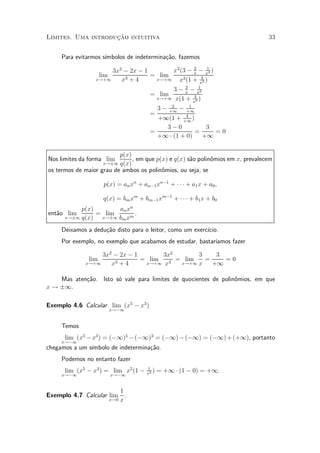»~
Limites. Uma introducao intuitiva                                                33


     Para evitarmos s¶
                     ³mbolos de indetermina»~o, fazemos
                                           ca
                                                 2     1
                      3x2 ¡ 2x ¡ 1       x2 (3 ¡ x ¡ x2 )
                     lim           = lim            4
                 x!+1    x3 + 4     x!+1   x3 (1 + x3 )
                                                        2      1
                                                    3 ¡ x ¡ x2
                                        = lim
                                              x!+1 x(1 + 4 )
                                                            x3
                                                   2      1
                                              3 ¡ +1 ¡ +1
                                        =           4
                                          +1(1 + +1 )
                                            3¡0           3
                                        =              =    =0
                                          +1 ¢ (1 + 0)   +1

                          p(x)
Nos limites da forma lim       , em que p(x) e q(x) s~o polin^mios em x, prevalecem
                                                     a       o
                    x!§1 q(x)
os termos de maior grau de ambos os polin^mios, ou seja, se
                                          o

                      p(x) = an xn + an¡1 xn¡1 + ¢ ¢ ¢ + a1 x + a0 ;

                      q(x) = bm xm + bm¡1 xm¡1 + ¢ ¢ ¢ + b1 x + b0
           p(x)       an xn
ent~o lim
   a            = lim       .
      x!§1 q(x)  x!§1 bm xm

     Deixamos a dedu»~o disto para o leitor, como um exerc¶
                    ca                                    ³cio.
     Por exemplo, no exemplo que acabamos de estudar, bastar¶
                                                            ³amos fazer

                  3x2 ¡ 2x ¡ 1       3x2       3    3
               lim             = lim     = lim   =    =0
             x!+1    x3+4       x!+1 x 3  x!+1 x   +1

    Mas aten»~o. Isto s¶ vale para limites de quocientes de polin^mios, em que
            ca         o                                         o
x ! §1.

Exemplo 4.6 Calcular lim (x5 ¡ x3 )
                           x!¡1


     Temos
      lim (x5 ¡ x3 ) = (¡1)5 ¡ (¡1)3 = (¡1) ¡ (¡1) = (¡1) + (+1), portanto
     x!¡1
chegamos a um s¶
               ³mbolo de indetermina»~o.
                                    ca
     Podemos no entanto fazer
                                       1
      lim (x5 ¡ x3 ) = lim x5 (1 ¡     x2
                                          )   = +1 ¢ (1 ¡ 0) = +1.
     x!¡1                  x!¡1


                         1
Exemplo 4.7 Calcular lim .
                     x!0 x
 