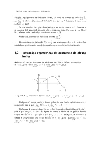 »~
Limites. Uma introducao intuitiva                                                34

                                                                                1
Solu»~o. Aqui podemos ser induzidos a dizer, tal como no exemplo do limite lim
    ca                                                                           2,
                                                                            x!0 x
        1
que lim x ¶ in¯nito. Ok, mas qual in¯nito"? +1 ou ¡1 ? A resposta ¶, neste caso,
          e                                                        e
    x!0
nenhum dos dois!
      Se x se aproxima de 0 por valores positivos, ent~o 1=x tende a +1. Por¶m se x
                                                      a                     e
se aproxima de 0 assumindo somente valores negativos, ent~o 1=x tende a ¡1 (j1=xj
                                                           a
¯ca cada vez maior, por¶m 1=x mant¶m-se sempre < 0).
                       e             e
                                                     1
     Neste caso, dizemos que n~o existe o limite lim .
                               a
                                                 x!0 x

                                          1
     O comportamento da fun»~o f (x) = , nas proximidades de x = 0, ser¶ melhor
                              ca                                             a
                                          x
estudado na pr¶xima aula, quando introduziremos o conceito de limites laterais.
              o


4.2     Ilustra»~es geom¶tricas da ocorr^ncia de alguns
               co       e               e
        limites
Na ¯gura 4.2 temos o esbo»o de um gr¶¯co de uma fun»~o de¯nida no conjunto
                          c           a               ca
R ¡ fx0 g, para a qual lim f (x) = a e lim f (x) = b = f (x1 ).
                     x!x0            x!x1




                                y
                                                   y = f(x)
                            a


                            b



                            0         x0                  x1   x



  Figura 4.2. x0 n~o est¶ no dom¶ de f, lim f (x) = a, e lim f (x) = b = f (x1 )
                  a     a       ³nio
                                            x!x0               x!x1



     Na ¯gura 4.3 temos o esbo»o de um gr¶¯co de uma fun»~o de¯nida em todo o
                               c          a             ca
conjunto R, para a qual lim f (x) = a e lim f(x) = b.
                         x!+1              x!¡1

     Na ¯gura 4.4 temos o esboco de um gr¶¯co de uma fun»~o de¯nida em R ¡ fag,
                                         a              ca
para a qual lim f (x) = +1. Na ¯gura 4.5 temos o esboco de um gr¶¯co de uma
                                                                   a
            x!a
fun»~o de¯nida em R ¡ fag, para a qual lim f (x) = ¡1. Na ¯gura 4.6 ilustramos o
   ca
                                           x!a
esboco de um gr¶¯co de uma fun»~o de¯nida em R ¡ fag, para a qual lim f (x) = ¡1,
               a              ca
                                                                      x!a
 lim f (x) = b e lim f (x) = ¡1.
x!¡1              x!+1
 